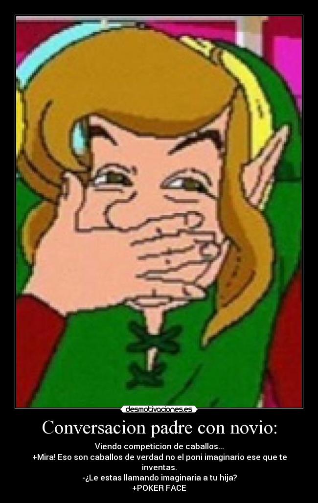 Conversacion padre con novio: - Viendo competicion de caballos...
+Mira! Eso son caballos de verdad no el poni imaginario ese que te inventas.
-¿Le estas llamando imaginaria a tu hija?
+POKER FACE
