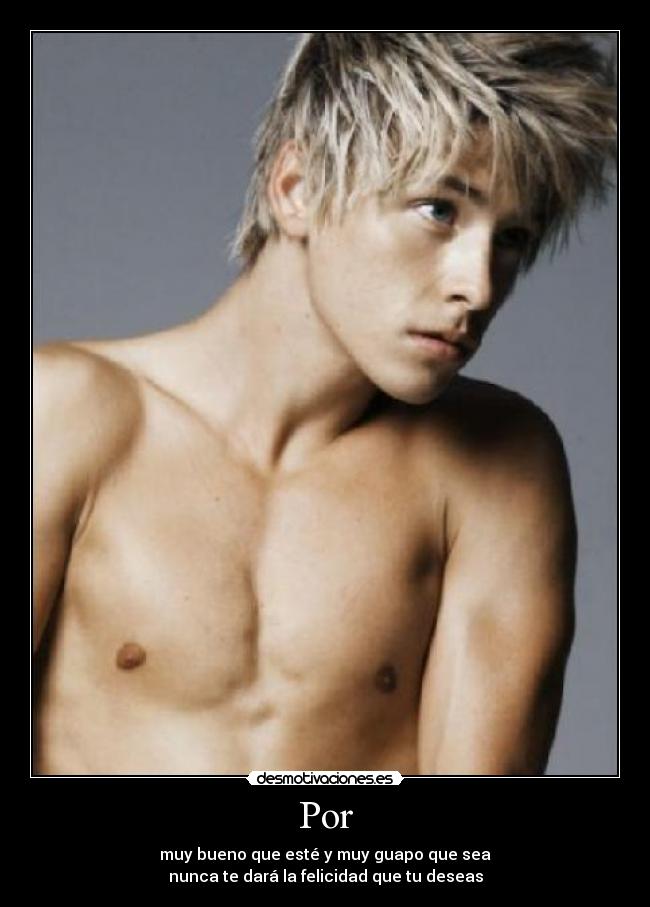 Por - muy bueno que esté y muy guapo que sea
nunca te dará la felicidad que tu deseas