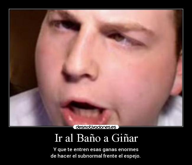 Ir al Baño a Giñar - Y que te entren esas ganas enormes
de hacer el subnormal frente el espejo. 
