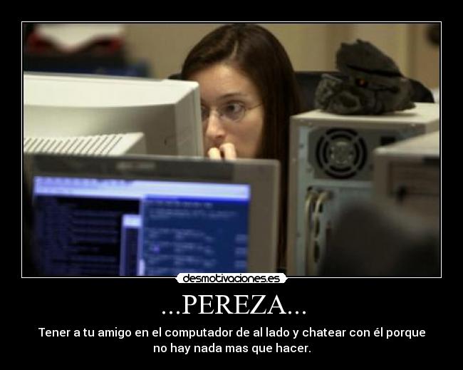 ...PEREZA... - Tener a tu amigo en el computador de al lado y chatear con él porque
no hay nada mas que hacer.