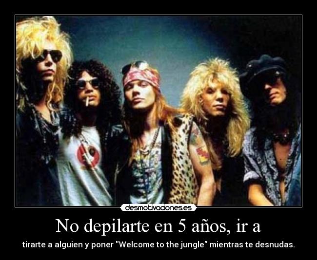 No depilarte en 5 años, ir a - tirarte a alguien y poner Welcome to the jungle mientras te desnudas.