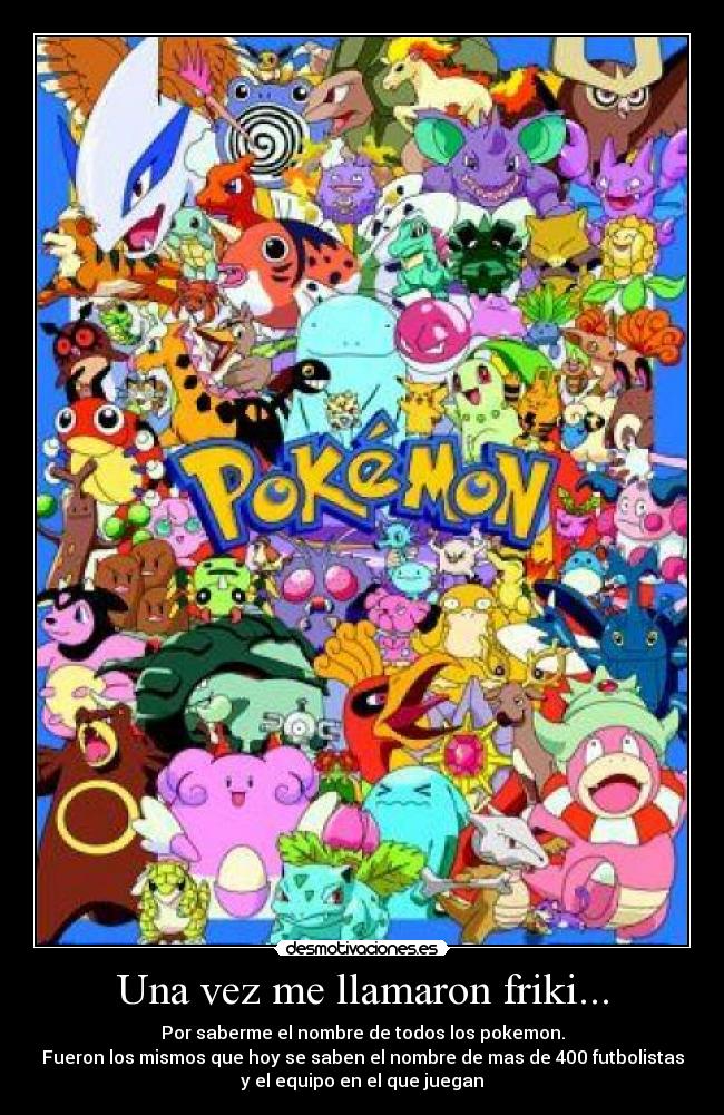 Una vez me llamaron friki... - Por saberme el nombre de todos los pokemon.
Fueron los mismos que hoy se saben el nombre de mas de 400 futbolistas
y el equipo en el que juegan