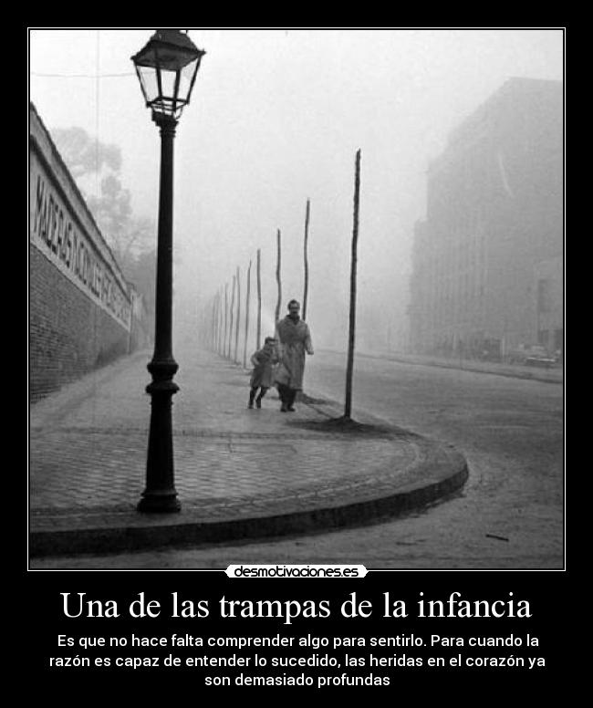 Una de las trampas de la infancia - Es que no hace falta comprender algo para sentirlo. Para cuando la
razón es capaz de entender lo sucedido, las heridas en el corazón ya
son demasiado profundas