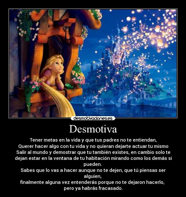 Desmotiva - Tener metas en la vida y que tus padres no te entiendan,
Querer hacer algo con tu vida y no quieran dejarte actuar tu mismo
Salir al mundo y demostrar que tu también existes, en cambio solo te
dejan estar en la ventana de tu habitación mirando como los demás si
pueden. 
Sabes que lo vas a hacer aunque no te dejen, que tú piensas ser
alguien, 
finalmente alguna vez entenderás porque no te dejaron hacerlo, 
pero ya habrás fracasado.