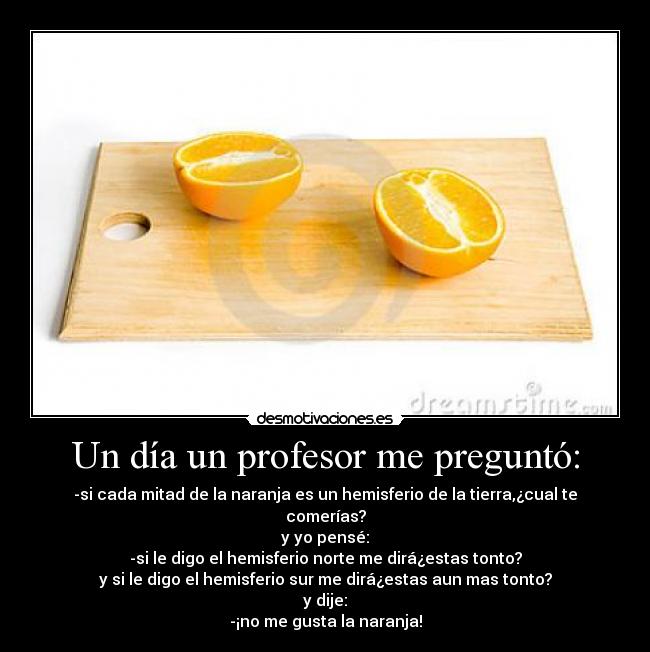 Un día un profesor me preguntó: - -si cada mitad de la naranja es un hemisferio de la tierra,¿cual te comerías?
y yo pensé:
-si le digo el hemisferio norte me dirá¿estas tonto?
y si le digo el hemisferio sur me dirá¿estas aun mas tonto?
y dije:
-¡no me gusta la naranja!