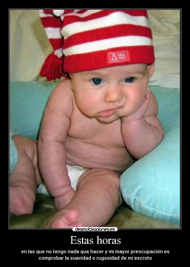 Estas horas - en las que no tengo nada que hacer y mi mayor preocupación es
comprobar la suavidad o rugosidad de mi escroto