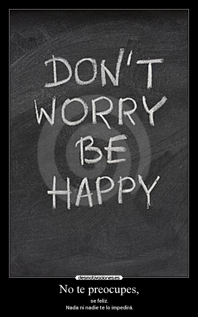 No te preocupes, - se feliz.
 Nada ni nadie te lo impedirá.