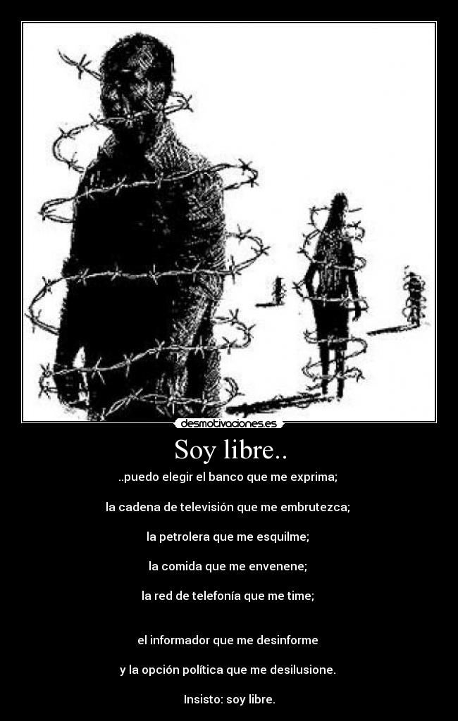 Soy libre.. - ..puedo elegir el banco que me exprima;
la cadena de televisión que me embrutezca;
la petrolera que me esquilme;
la comida que me envenene;
la red de telefonía que me time;
el informador que me desinforme
y la opción política que me desilusione.
Insisto: soy libre.