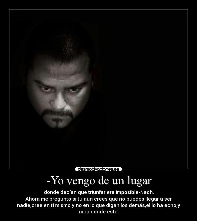 -Yo vengo de un lugar - donde decían que triunfar era imposible-Nach.
Ahora me pregunto si tu aun crees que no puedes llegar a ser
nadie,cree en ti mismo y no en lo que digan los demás,el lo ha echo,y
mira donde esta.