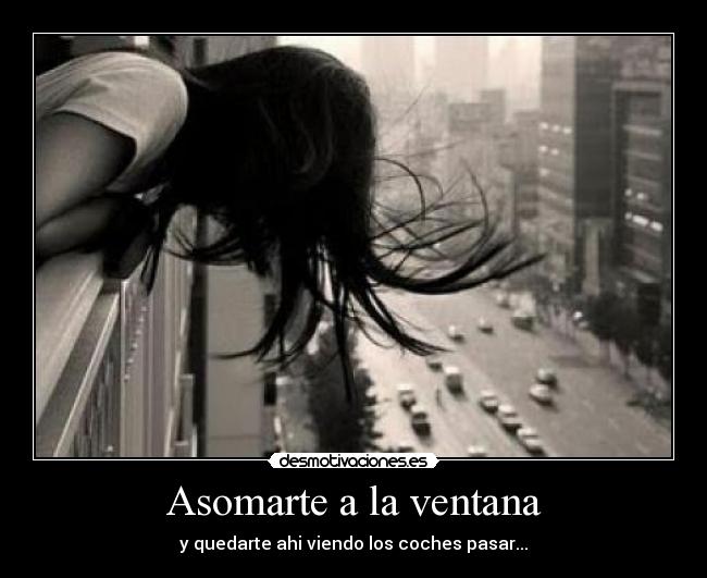 Asomarte a la ventana - y quedarte ahi viendo los coches pasar...