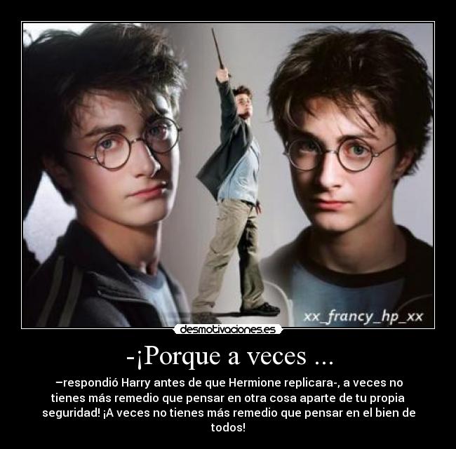 -¡Porque a veces ... - –respondió Harry antes de que Hermione replicara-, a veces no
tienes más remedio que pensar en otra cosa aparte de tu propia
seguridad! ¡A veces no tienes más remedio que pensar en el bien de
todos!