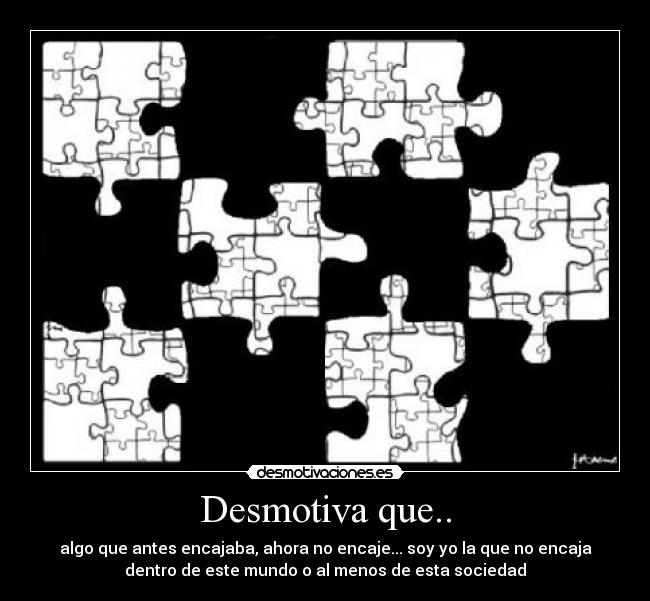Desmotiva que.. - algo que antes encajaba, ahora no encaje... soy yo la que no encaja
dentro de este mundo o al menos de esta sociedad