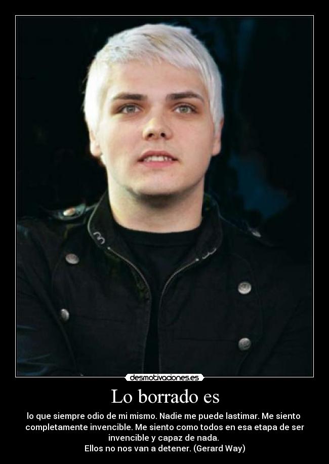 Lo borrado es - lo que siempre odio de mi mismo. Nadie me puede lastimar. Me siento 
completamente invencible. Me siento como todos en esa etapa de ser
invencible y capaz de nada. 
Ellos no nos van a detener. (Gerard Way)