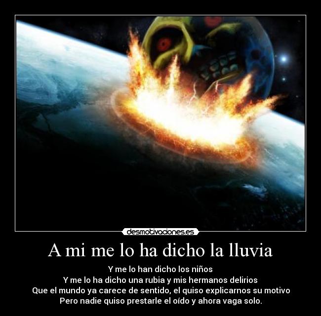 A mi me lo ha dicho la lluvia - Y me lo han dicho los niños
Y me lo ha dicho una rubia y mis hermanos delirios
Que el mundo ya carece de sentido, el quiso explicarnos su motivo
Pero nadie quiso prestarle el oído y ahora vaga solo.