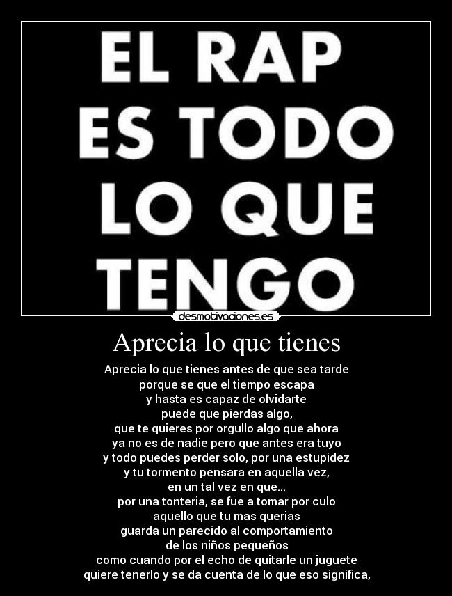 Aprecia lo que tienes - Aprecia lo que tienes antes de que sea tarde
porque se que el tiempo escapa
y hasta es capaz de olvidarte
puede que pierdas algo,
que te quieres por orgullo algo que ahora
ya no es de nadie pero que antes era tuyo
y todo puedes perder solo, por una estupidez
y tu tormento pensara en aquella vez,
en un tal vez en que...
por una tonteria, se fue a tomar por culo
aquello que tu mas querias
guarda un parecido al comportamiento
de los niños pequeños
como cuando por el echo de quitarle un juguete
quiere tenerlo y se da cuenta de lo que eso significa,