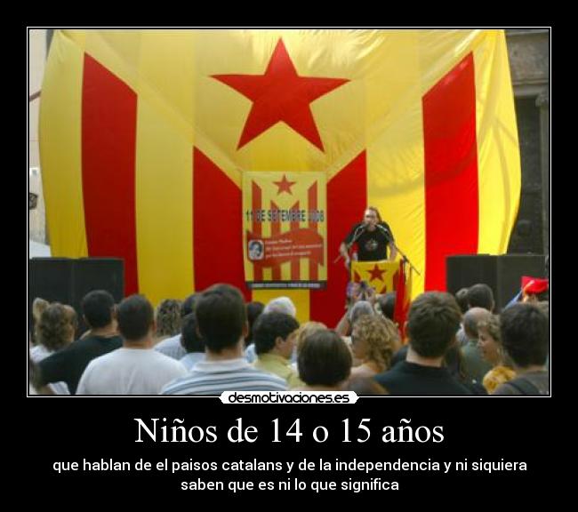Niños de 14 o 15 años - que hablan de el paisos catalans y de la independencia y ni siquiera
saben que es ni lo que significa