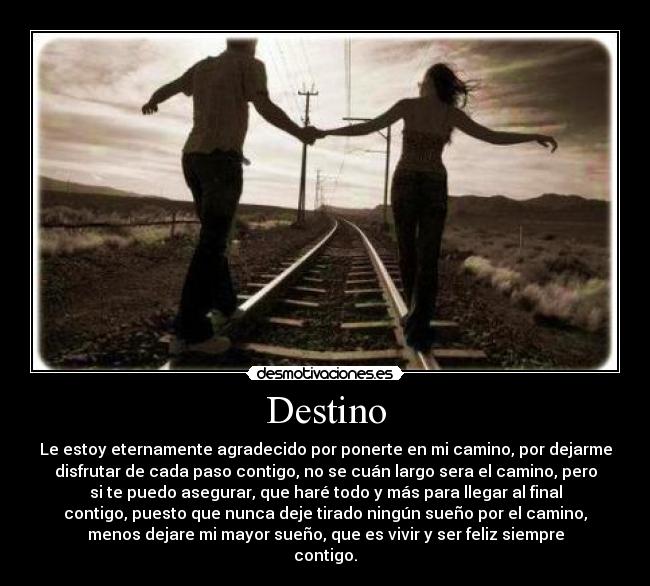 Destino - Le estoy eternamente agradecido por ponerte en mi camino, por dejarme
disfrutar de cada paso contigo, no se cuán largo sera el camino, pero
si te puedo asegurar, que haré todo y más para llegar al final
contigo, puesto que nunca deje tirado ningún sueño por el camino,
menos dejare mi mayor sueño, que es vivir y ser feliz siempre
contigo.