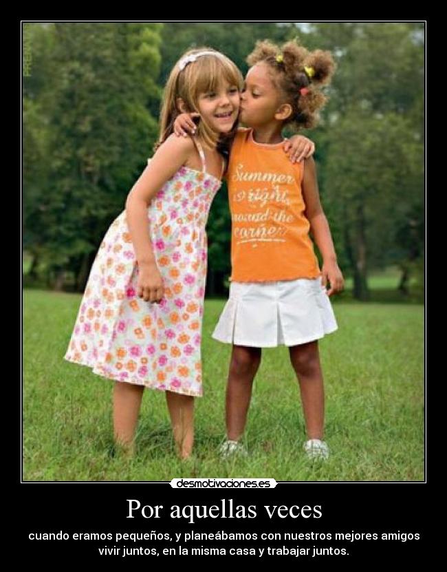 Por aquellas veces - cuando eramos pequeños, y planeábamos con nuestros mejores amigos
vivir juntos, en la misma casa y trabajar juntos.