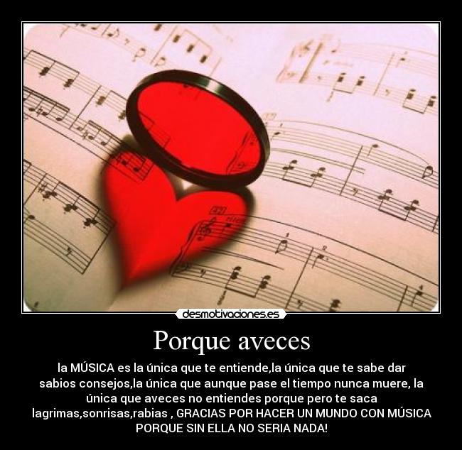 Porque aveces - la MÚSICA es la única que te entiende,la única que te sabe dar
sabios consejos,la única que aunque pase el tiempo nunca muere, la
única que aveces no entiendes porque pero te saca
lagrimas,sonrisas,rabias , GRACIAS POR HACER UN MUNDO CON MÚSICA
PORQUE SIN ELLA NO SERIA NADA!