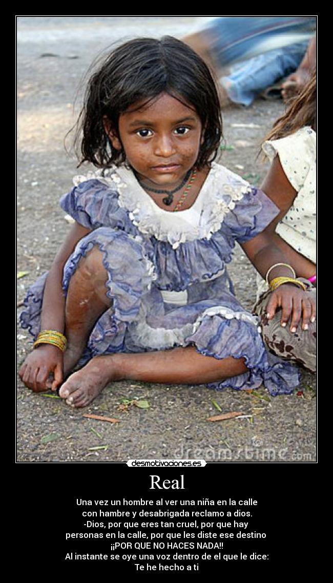 Real - Una vez un hombre al ver una niña en la calle
con hambre y desabrigada reclamo a dios.
-Dios, por que eres tan cruel, por que hay
personas en la calle, por que les diste ese destino
¡¡POR QUE NO HACES NADA!!
Al instante se oye una voz dentro de el que le dice:
Te he hecho a ti