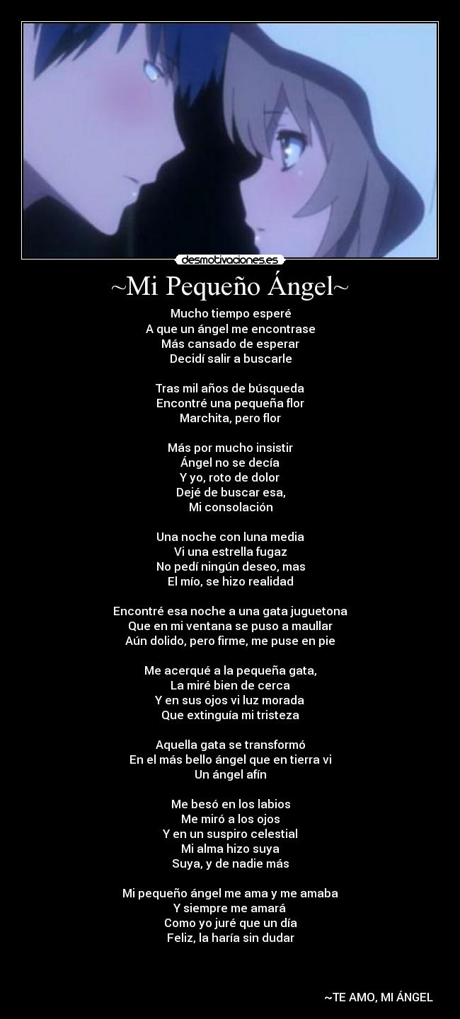 ~Mi Pequeño Ángel~ - Mucho tiempo esperé
A que un ángel me encontrase
Más cansado de esperar
Decidí salir a buscarle
Tras mil años de búsqueda
Encontré una pequeña flor
Marchita, pero flor
Más por mucho insistir
Ángel no se decía
Y yo, roto de dolor
Dejé de buscar esa,
Mi consolación
Una noche con luna media
Vi una estrella fugaz
No pedí ningún deseo, mas
El mío, se hizo realidad
Encontré esa noche a una gata juguetona
Que en mi ventana se puso a maullar
Aún dolido, pero firme, me puse en pie
Me acerqué a la pequeña gata,
La miré bien de cerca
Y en sus ojos vi luz morada
Que extinguía mi tristeza
Aquella gata se transformó
En el más bello ángel que en tierra vi
Un ángel afín
Me besó en los labios
Me miró a los ojos
Y en un suspiro celestial
Mi alma hizo suya
Suya, y de nadie más
Mi pequeño ángel me ama y me amaba
Y siempre me amará
Como yo juré que un día
Feliz, la haría sin dudar
~TE AMO, MI ÁNGEL