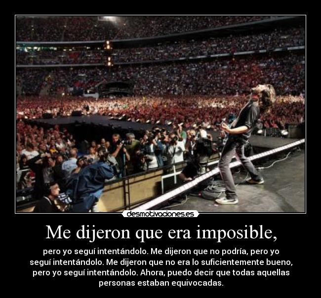 Me dijeron que era imposible, - pero yo seguí intentándolo. Me dijeron que no podría, pero yo
seguí intentándolo. Me dijeron que no era lo suficientemente bueno,
pero yo seguí intentándolo. Ahora, puedo decir que todas aquellas
personas estaban equivocadas.