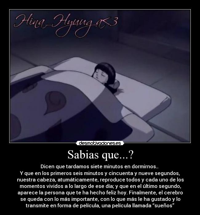 Sabias que...? - Dicen que tardamos siete minutos en dormirnos..
Y que en los primeros seis minutos y cincuenta y nueve segundos,
nuestra cabeza, atumáticamente, reproduce todos y cada uno de los
momentos vividos a lo largo de ese día; y que en el último segundo,
aparece la persona que te ha hecho feliz hoy. Finalmente, el cerebro
se queda con lo más importante, con lo que más le ha gustado y lo
transmite en forma de película, una película llamada “sueños”