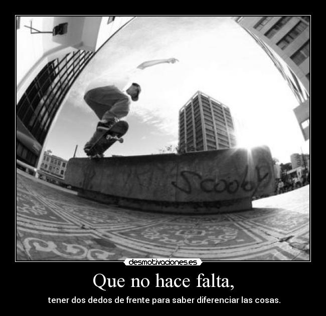 Que no hace falta, -  tener dos dedos de frente para saber diferenciar las cosas.