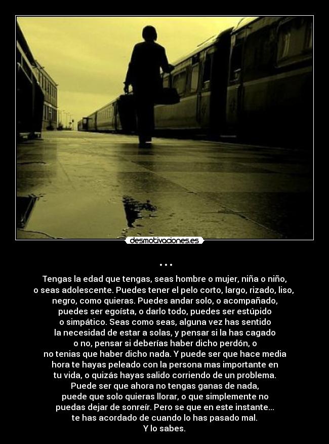 ... - Tengas la edad que tengas, seas hombre o mujer, niña o niño,
o seas adolescente. Puedes tener el pelo corto, largo, rizado, liso,
negro, como quieras. Puedes andar solo, o acompañado,
puedes ser egoísta, o darlo todo, puedes ser estúpido
o simpático. Seas como seas, alguna vez has sentido
la necesidad de estar a solas, y pensar si la has cagado
o no, pensar si deberías haber dicho perdón, o
no tenias que haber dicho nada. Y puede ser que hace media
hora te hayas peleado con la persona mas importante en
tu vida, o quizás hayas salido corriendo de un problema.
Puede ser que ahora no tengas ganas de nada,
puede que solo quieras llorar, o que simplemente no
puedas dejar de sonreír. Pero se que en este instante...
te has acordado de cuando lo has pasado mal.
Y lo sabes.