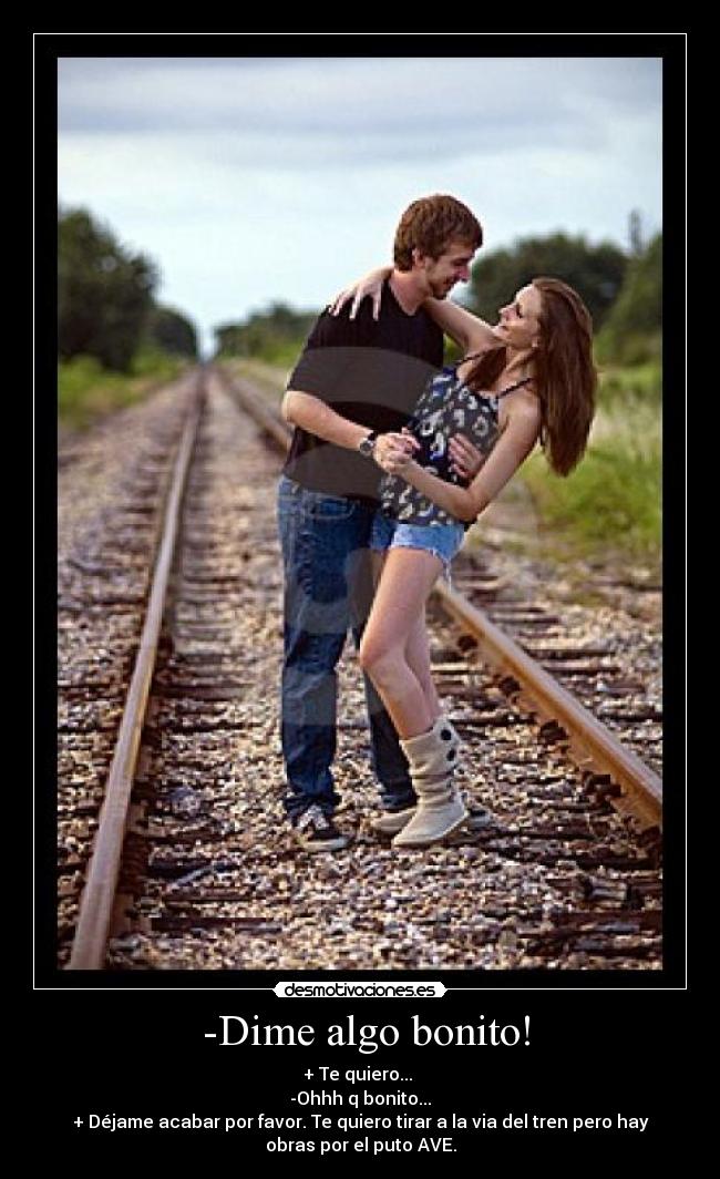 -Dime algo bonito! - + Te quiero...
-Ohhh q bonito...
+ Déjame acabar por favor. Te quiero tirar a la via del tren pero hay
obras por el puto AVE.
