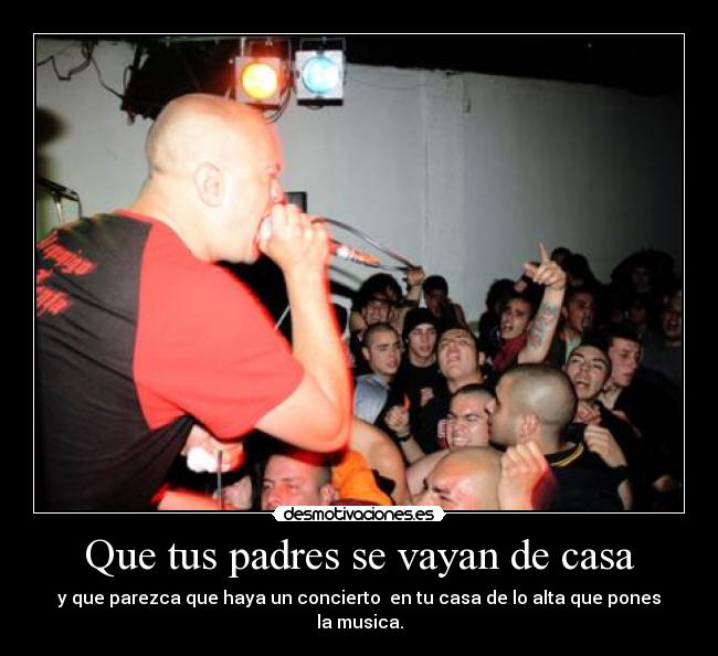 Que tus padres se vayan de casa - y que parezca que haya un concierto en tu casa de lo alta que pones la musica.