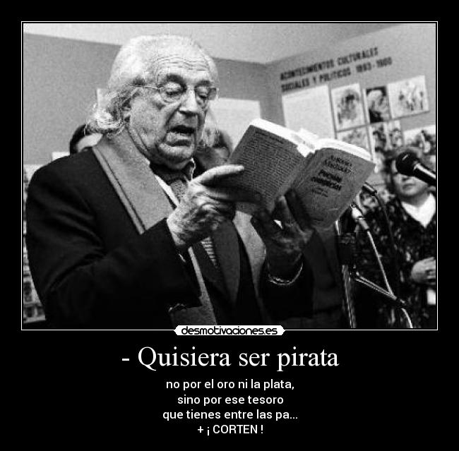 - Quisiera ser pirata - no por el oro ni la plata,
sino por ese tesoro
que tienes entre las pa...
+ ¡ CORTEN !