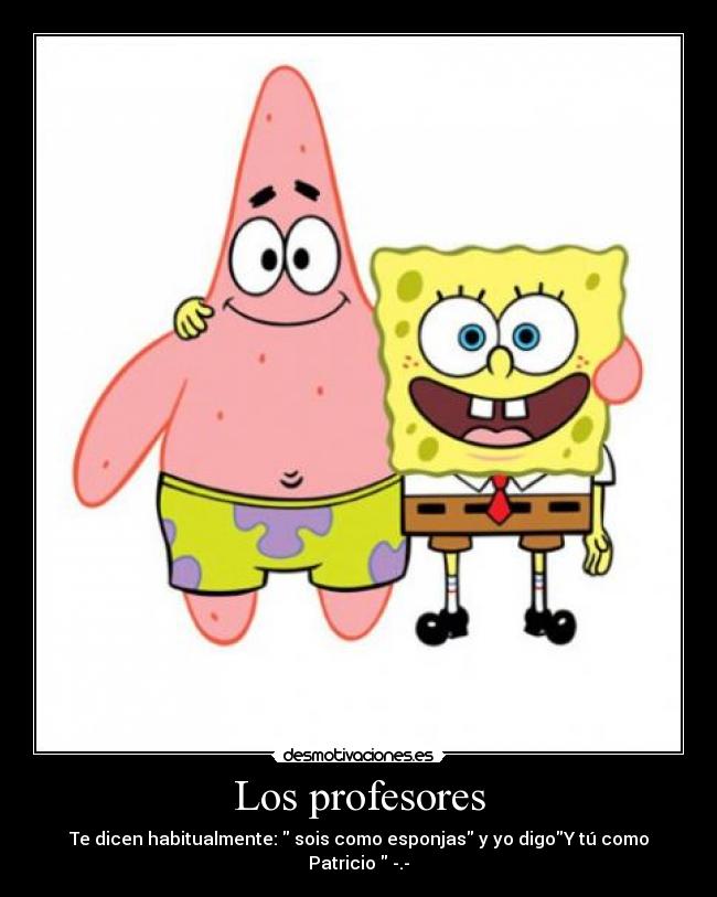 Los profesores - Te dicen habitualmente: sois como esponjas y yo digoY tú como Patricio -.-