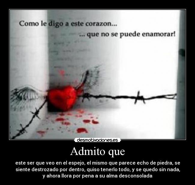 Admito que - este ser que veo en el espejo, el mismo que parece echo de piedra, se
siente destrozado por dentro, quiso tenerlo todo, y se quedo sin nada,
y ahora llora por pena a su alma desconsolada