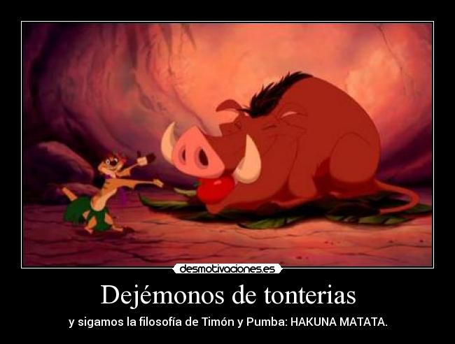 Dejémonos de tonterias - y sigamos la filosofía de Timón y Pumba: HAKUNA MATATA.