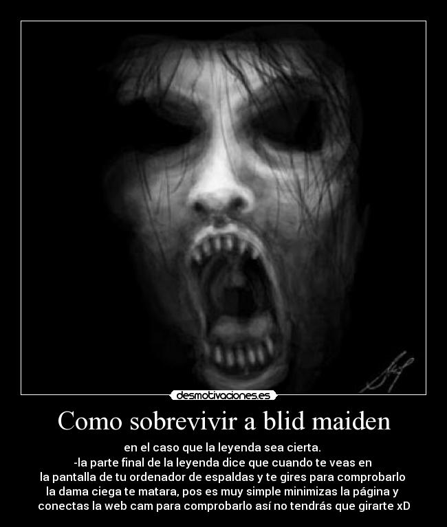 Como sobrevivir a blid maiden - en el caso que la leyenda sea cierta. 
-la parte final de la leyenda dice que cuando te veas en 
la pantalla de tu ordenador de espaldas y te gires para comprobarlo 
la dama ciega te matara, pos es muy simple minimizas la página y 
conectas la web cam para comprobarlo así no tendrás que girarte xD