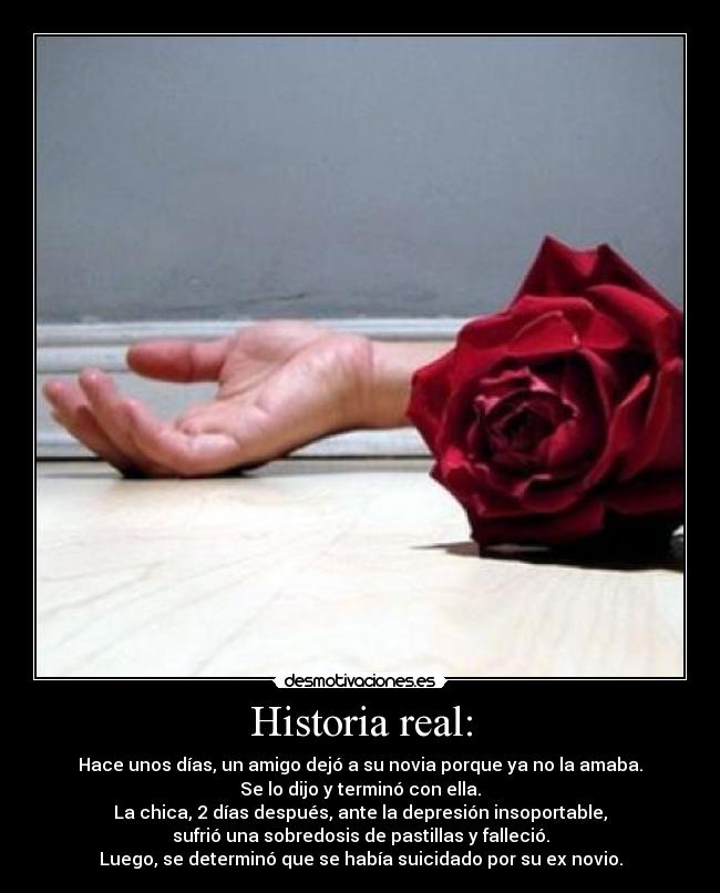 Historia real: - Hace unos días, un amigo dejó a su novia porque ya no la amaba.
Se lo dijo y terminó con ella.
La chica, 2 días después, ante la depresión insoportable,
sufrió una sobredosis de pastillas y falleció.
Luego, se determinó que se había suicidado por su ex novio.