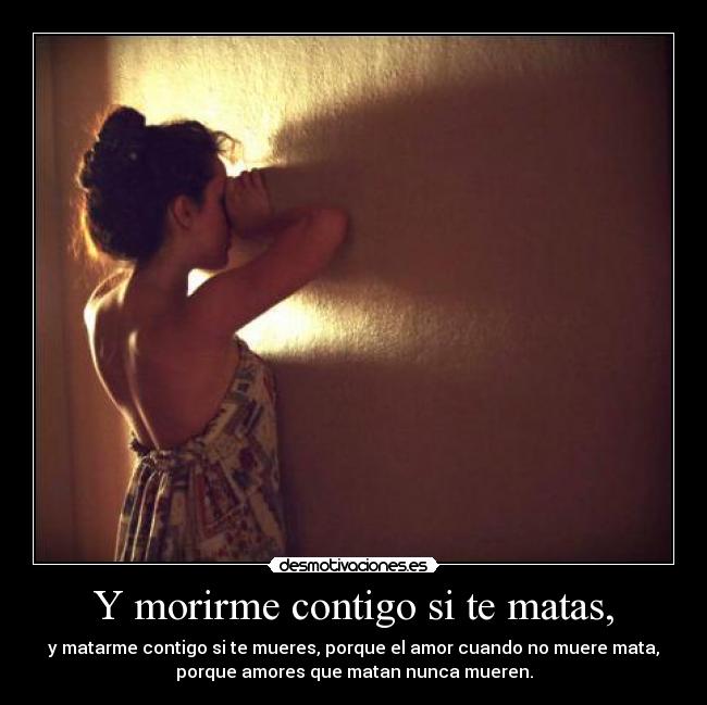 Y morirme contigo si te matas, - y matarme contigo si te mueres, porque el amor cuando no muere mata,
porque amores que matan nunca mueren.