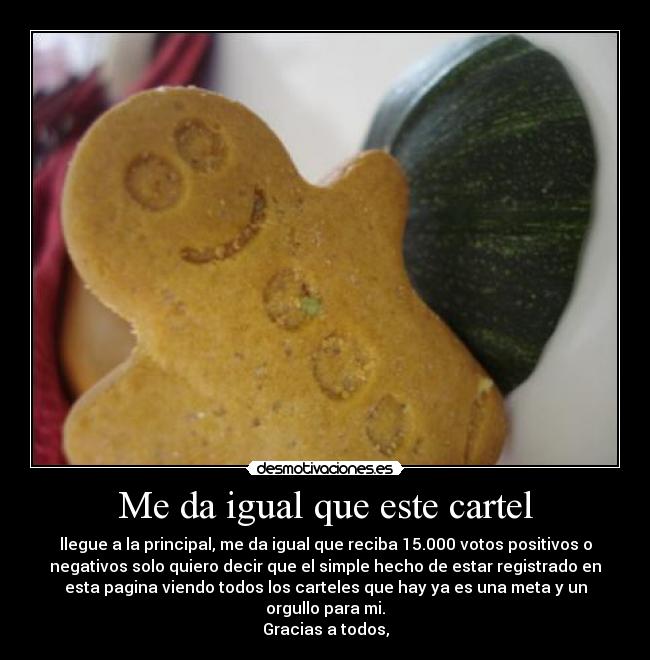 Me da igual que este cartel - llegue a la principal, me da igual que reciba 15.000 votos positivos o
negativos solo quiero decir que el simple hecho de estar registrado en
esta pagina viendo todos los carteles que hay ya es una meta y un
orgullo para mi.
Gracias a todos,