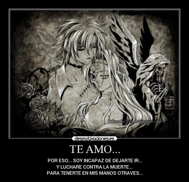 TE AMO... - POR ESO... SOY INCAPAZ DE DEJARTE IR...
Y LUCHARE CONTRA LA MUERTE...
PARA TENERTE EN MIS MANOS OTRAVES...