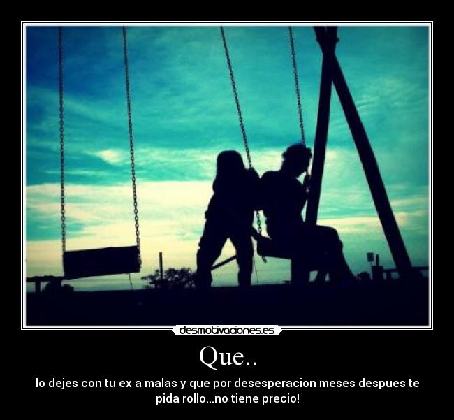 Que.. - lo dejes con tu ex a malas y que por desesperacion meses despues te
pida rollo...no tiene precio!
