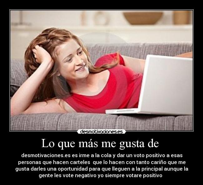 Lo que más me gusta de - desmotivaciones.es es irme a la cola y dar un voto positivo a esas
personas que hacen carteles que lo hacen con tanto cariño que me
gusta darles una oportunidad para que lleguen a la principal aunque la
gente les vote negativo yo siempre votare positivo