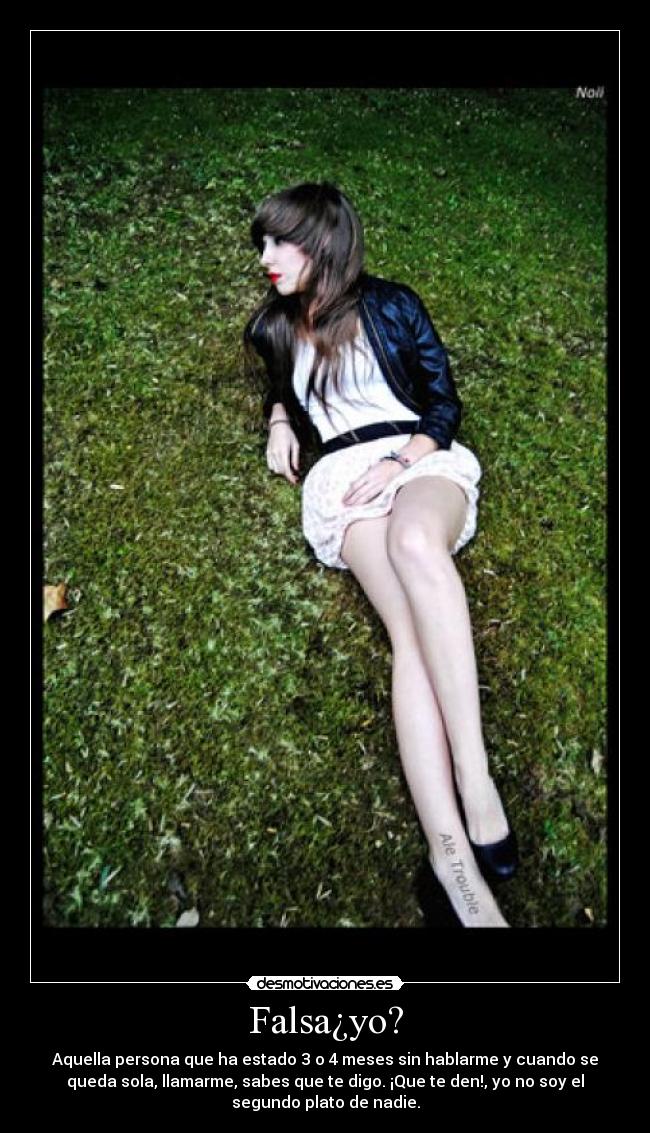 Falsa¿yo? - Aquella persona que ha estado 3 o 4 meses sin hablarme y cuando se
queda sola, llamarme, sabes que te digo. ¡Que te den!, yo no soy el
segundo plato de nadie.