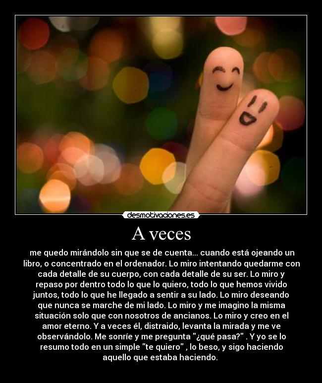 A veces -  me quedo mirándolo sin que se de cuenta... cuando está ojeando un
libro, o concentrado en el ordenador. Lo miro intentando quedarme con
cada detalle de su cuerpo, con cada detalle de su ser. Lo miro y
repaso por dentro todo lo que lo quiero, todo lo que hemos vivido
juntos, todo lo que he llegado a sentir a su lado. Lo miro deseando
que nunca se marche de mi lado. Lo miro y me imagino la misma
situación solo que con nosotros de ancianos. Lo miro y creo en el
amor eterno. Y a veces él, distraido, levanta la mirada y me ve
observándolo. Me sonríe y me pregunta ¿qué pasa? . Y yo se lo
resumo todo en un simple te quiero , lo beso, y sigo haciendo
aquello que estaba haciendo.♥
