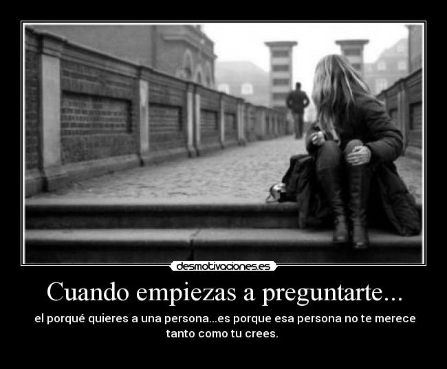 Cuando empiezas a preguntarte... - el porqué quieres a una persona...es porque esa persona no te merece
tanto como tu crees.