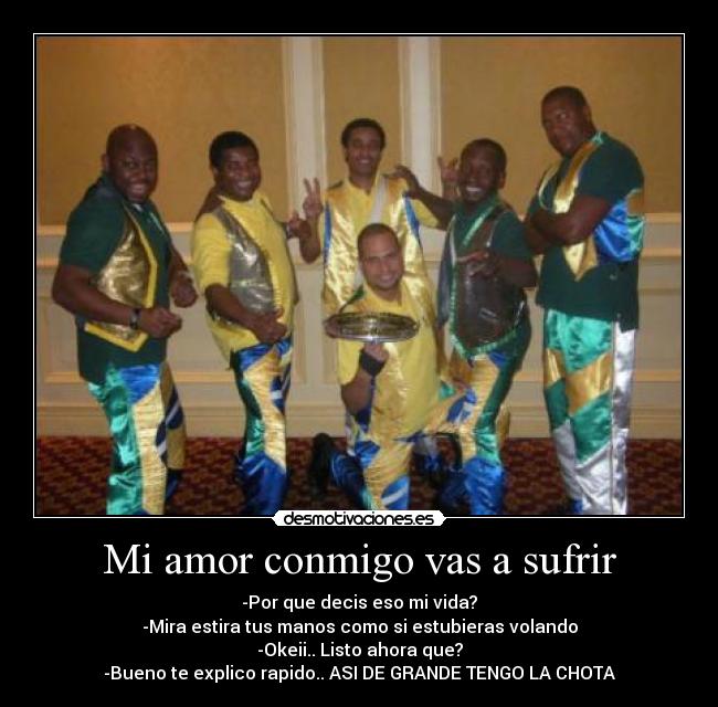 Mi amor conmigo vas a sufrir - -Por que decis eso mi vida?
-Mira estira tus manos como si estubieras volando
-Okeii.. Listo ahora que?
-Bueno te explico rapido.. ASI DE GRANDE TENGO LA CHOTA