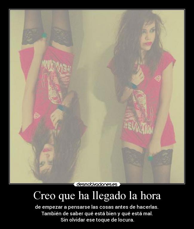 Creo que ha llegado la hora - de empezar a pensarse las cosas antes de hacerlas.
También de saber qué está bien y qué está mal.
Sin olvidar ese toque de locura.