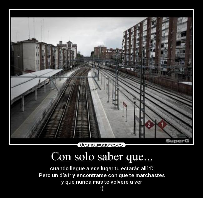 Con solo saber que... - cuando llegue a ese lugar tu estarás allí :D
Pero un día ir y encontrarse con que te marchastes
y que nunca mas te volvere a ver
:(