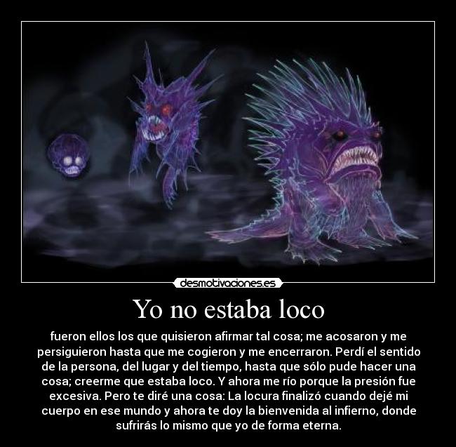 Yo no estaba loco - fueron ellos los que quisieron afirmar tal cosa; me acosaron y me
persiguieron hasta que me cogieron y me encerraron. Perdí el sentido
de la persona, del lugar y del tiempo, hasta que sólo pude hacer una
cosa; creerme que estaba loco. Y ahora me río porque la presión fue
excesiva. Pero te diré una cosa: La locura finalizó cuando dejé mi
cuerpo en ese mundo y ahora te doy la bienvenida al infierno, donde
sufrirás lo mismo que yo de forma eterna.