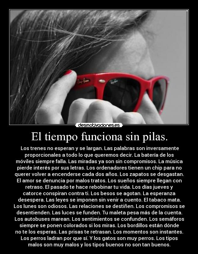 El tiempo funciona sin pilas. -  Los trenes no esperan y se largan. Las palabras son inversamente
proporcionales a todo lo que queremos decir. La batería de los
móviles siempre falla. Las miradas ya son sin compromisos. La música
pierde interés por sus letras. Los ordenadores tienen un chip para no
querer volver a encenderse cada dos años. Los zapatos se desgastan.
El amor se denuncia por malos tratos. Los sueños siempre llegan con
retraso. El pasado te hace rebobinar tu vida. Los días jueves y
catorce conspiran contra ti. Los besos se agotan. La esperanza
desespera. Las leyes se imponen sin venir a cuento. El tabaco mata.
Los lunes son odiosos. Las relaciones se destiñen. Los compromisos se
desentienden. Las luces se funden. Tu maleta pesa más de la cuenta.
Los autobuses marean. Los sentimientos se confunden. Los semáforos
siempre se ponen colorados si los miras. Los bordillos están dónde
no te los esperas. Las prisas te retrasan. Los momentos son instantes.
Los perros ladran por que sí. Y los gatos son muy perros. Los tipos
malos son muy malos y los tipos buenos no son tan buenos.